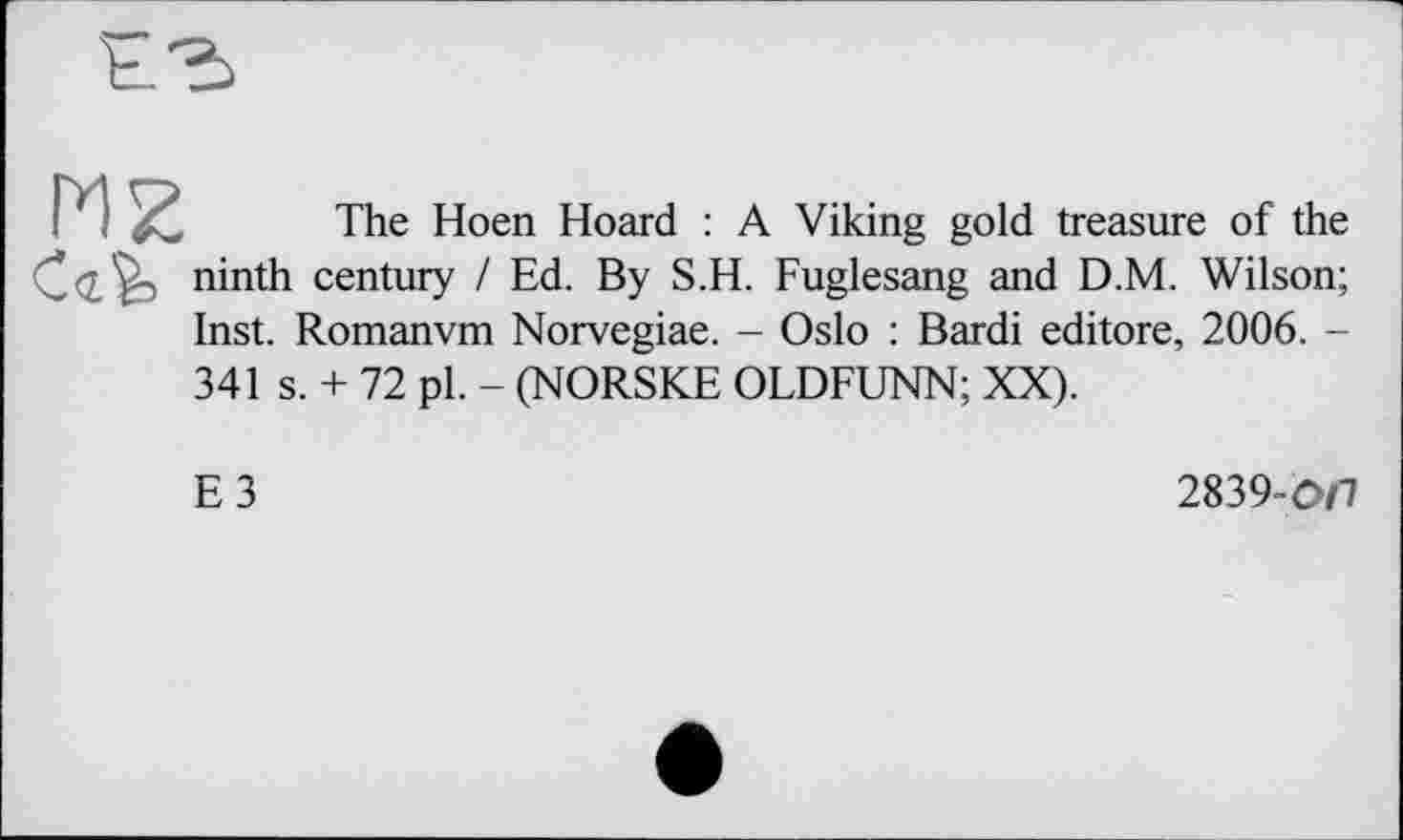 ﻿HZ

The Hoen Hoard : A Viking gold treasure of the ninth century / Ed. By S.H. Fuglesang and D.M. Wilson; Inst. Romanvm Norvegiae. - Oslo : Bardi editore, 2006. -
341 s. + 72 pl. - (NORSKE OLDFUNN; XX).
E3
2839-0/7